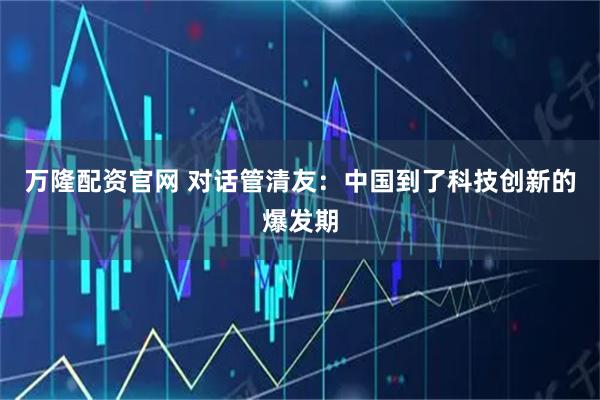 万隆配资官网 对话管清友：中国到了科技创新的爆发期