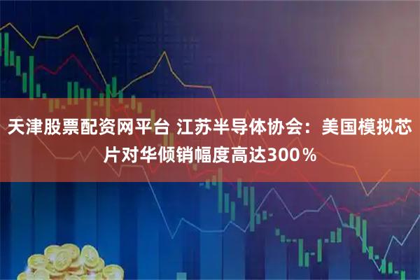 天津股票配资网平台 江苏半导体协会:美国模拟芯片对华倾销幅度高达300%