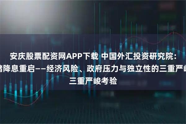 安庆股票配资网APP下载 中国外汇投资研究院：美联储降息重启——经济风险、政府压力与独立性的三重严峻考验