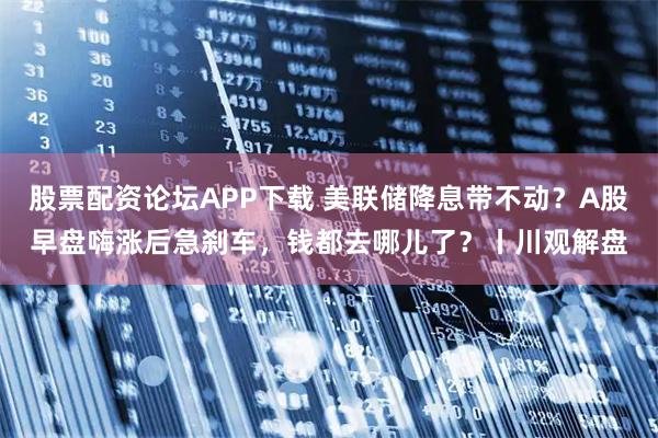 股票配资论坛APP下载 美联储降息带不动?A股早盘嗨涨后急刹车,钱都去哪儿了?丨川观解盘
