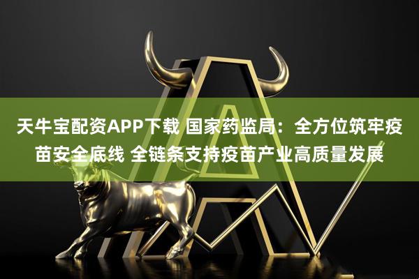 天牛宝配资APP下载 国家药监局：全方位筑牢疫苗安全底线 全链条支持疫苗产业高质量发展