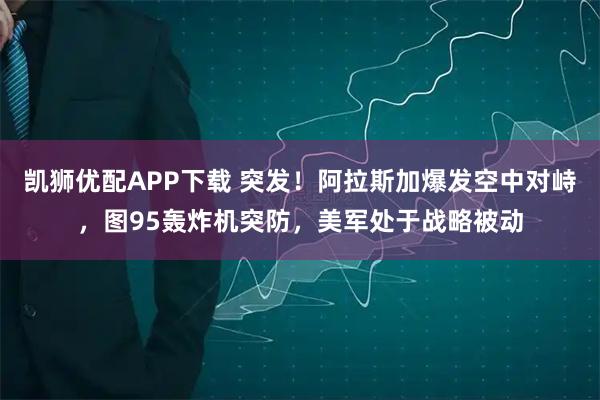 凯狮优配APP下载 突发！阿拉斯加爆发空中对峙，图95轰炸机突防，美军处于战略被动