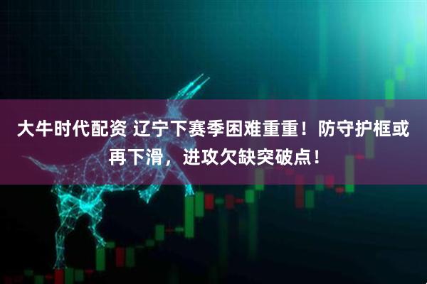大牛时代配资 辽宁下赛季困难重重！防守护框或再下滑，进攻欠缺突破点！
