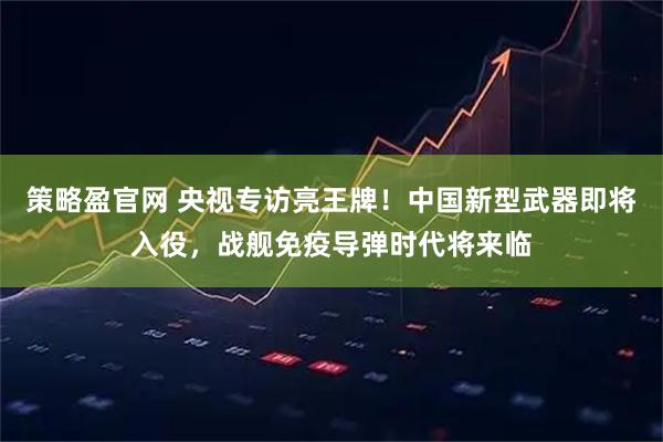 策略盈官网 央视专访亮王牌!中国新型武器即将入役,战舰免疫导弹时代将来临