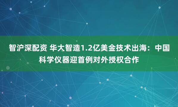 智沪深配资 华大智造1.2亿美金技术出海：中国科学仪器迎首例对外授权合作