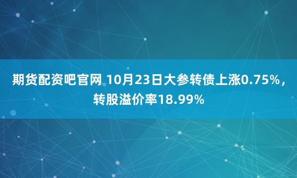 期货配资吧官网 10月23日大参转债上涨0.75%,转股溢价率18.99%