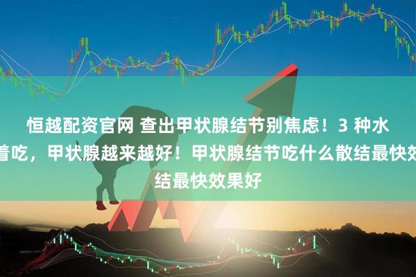 恒越配资官网 查出甲状腺结节别焦虑！3 种水果换着吃，甲状腺越来越好！甲状腺结节吃什么散结最快效果好