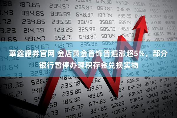華鑫證券官网 金店黄金首饰普遍涨超5%，部分银行暂停办理积存金兑换实物