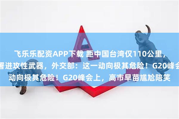 飞乐乐配资APP下载 距中国台湾仅110公里，日本宣布在敏感区域部署进攻性武器，外交部：这一动向极其危险！G20峰会上，高市早苗尴尬陪笑
