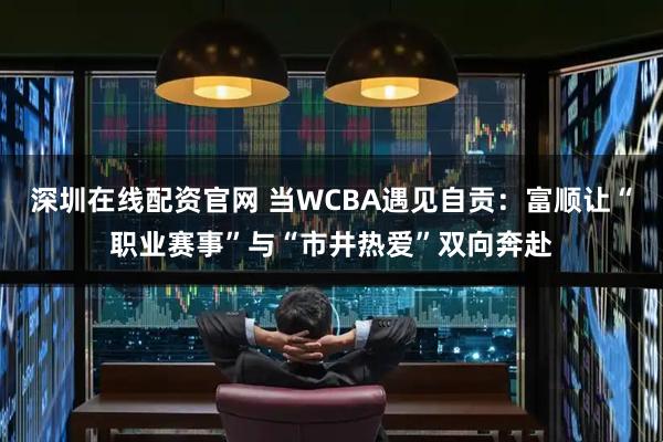 深圳在线配资官网 当WCBA遇见自贡：富顺让“职业赛事”与“市井热爱”双向奔赴