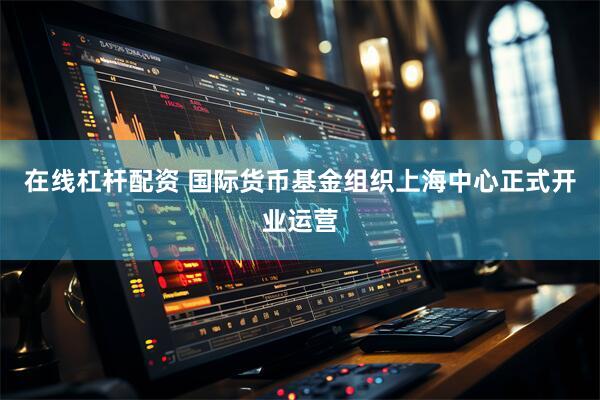 在线杠杆配资 国际货币基金组织上海中心正式开业运营