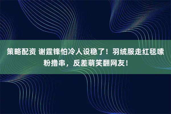 策略配资 谢霆锋怕冷人设稳了!羽绒服走红毯嗦粉撸串,反差萌笑翻网友!