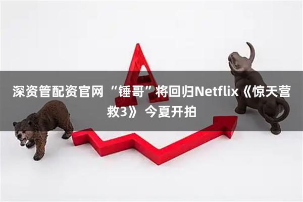 深资管配资官网 “锤哥”将回归Netflix《惊天营救3》 今夏开拍