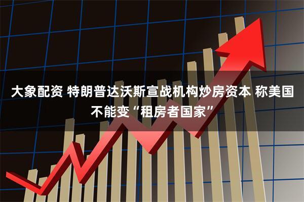 大象配资 特朗普达沃斯宣战机构炒房资本 称美国不能变“租房者国家”