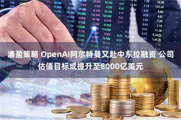 涌盈策略 OpenAI阿尔特曼又赴中东拉融资 公司估值目标或提升至8000亿美元