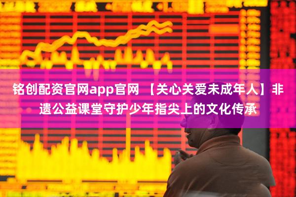 铭创配资官网app官网 【关心关爱未成年人】非遗公益课堂守护少年指尖上的文化传承