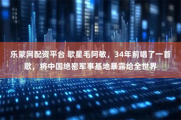 乐蒙网配资平台 歌星毛阿敏，34年前唱了一首歌，将中国绝密军事基地暴露给全世界
