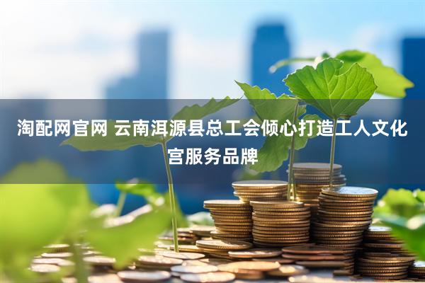 淘配网官网 云南洱源县总工会倾心打造工人文化宫服务品牌