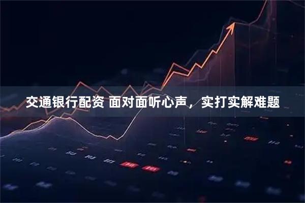 交通银行配资 面对面听心声，实打实解难题