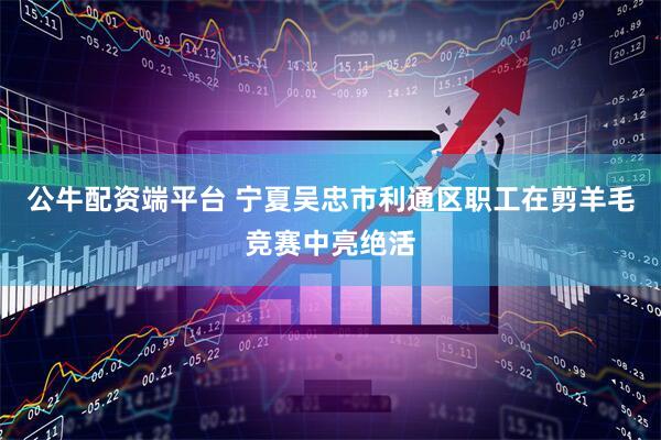 公牛配资端平台 宁夏吴忠市利通区职工在剪羊毛竞赛中亮绝活