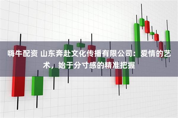 嗨牛配资 山东奔赴文化传播有限公司：爱情的艺术，始于分寸感的精准把握