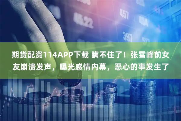 期货配资114APP下载 瞒不住了!张雪峰前女友崩溃发声,曝光感情内幕,恶心的事发生了