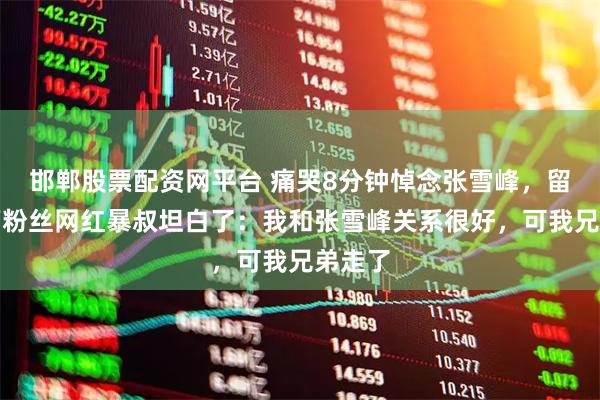 邯郸股票配资网平台 痛哭8分钟悼念张雪峰，留学千万粉丝网红暴叔坦白了：我和张雪峰关系很好，可我兄弟走了