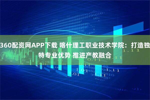 360配资网APP下载 喀什理工职业技术学院：打造独特专业优势 推进产教融合
