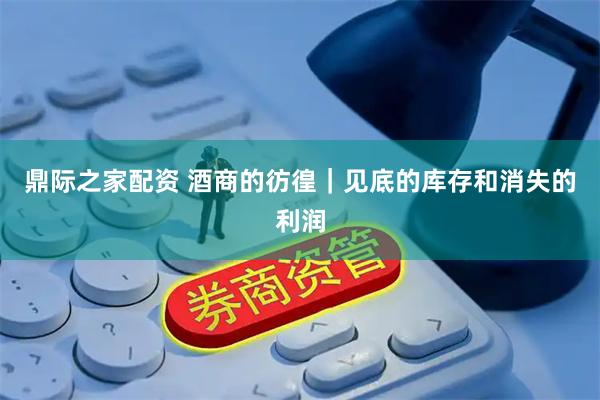 鼎际之家配资 酒商的彷徨|见底的库存和消失的利润