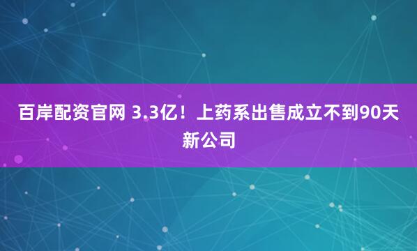 百岸配资官网 3.3亿!上药系出售成立不到90天新公司