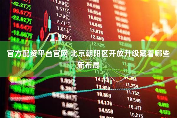 官方配资平台官网 北京朝阳区开放升级藏着哪些新布局